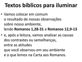 Textos bíblicos para iluminar
• Vamos colocar em comum
o resultado de nossas observações
sobre nosso ambiente,
lendo Romanos 1,28-31 e Romanos 12,9-13
• e, após a leitura, vamos analisar as causas
dos contrastes ou semelhanças,
entre as atitudes
que você observou em seu ambiente
e o que lemos na Carta aos Romanos.
 