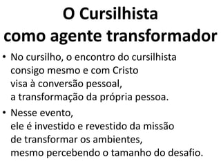 O Cursilhista
como agente transformador
• No cursilho, o encontro do cursilhista
consigo mesmo e com Cristo
visa à conversão pessoal,
a transformação da própria pessoa.
• Nesse evento,
ele é investido e revestido da missão
de transformar os ambientes,
mesmo percebendo o tamanho do desafio.
 