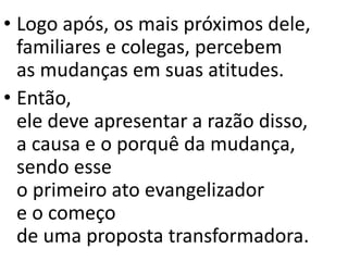 • Logo após, os mais próximos dele,
familiares e colegas, percebem
as mudanças em suas atitudes.
• Então,
ele deve apresentar a razão disso,
a causa e o porquê da mudança,
sendo esse
o primeiro ato evangelizador
e o começo
de uma proposta transformadora.
 