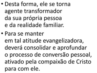 • Desta forma, ele se torna
agente transformador
da sua própria pessoa
e da realidade familiar.
• Para se manter
em tal atitude evangelizadora,
deverá consolidar e aprofundar
o processo de conversão pessoal,
ativado pela compaixão de Cristo
para com ele.
 