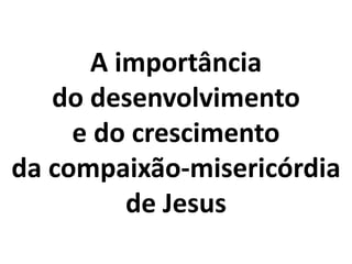 A importância
do desenvolvimento
e do crescimento
da compaixão-misericórdia
de Jesus
 