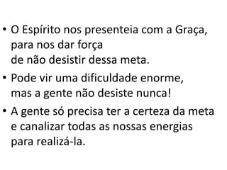 • O Espírito nos presenteia com a Graça,
para nos dar força
de não desistir dessa meta.
• Pode vir uma dificuldade enorme,
mas a gente não desiste nunca!
• A gente só precisa ter a certeza da meta
e canalizar todas as nossas energias
para realizá-la.
 