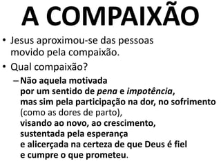 A COMPAIXÃO
• Jesus aproximou-se das pessoas
movido pela compaixão.
• Qual compaixão?
–Não aquela motivada
por um sentido de pena e impotência,
mas sim pela participação na dor, no sofrimento
(como as dores de parto),
visando ao novo, ao crescimento,
sustentada pela esperança
e alicerçada na certeza de que Deus é fiel
e cumpre o que prometeu.
 