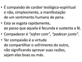 • É compaixão de caráter teológico-espiritual
e não, simplesmente, a manifestação
de um sentimento humano de pena.
• Esta se esgota rapidamente,
ao passo que aquela é fecunda e sustenta a fé.
• Compadecer é “sofrer com”, “padecer junto”.
• Ter compaixão é a virtude
de compartilhar o sofrimento do outro,
não significando aprovar suas razões,
sejam elas boas ou más.
 