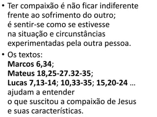 • Ter compaixão é não ficar indiferente
frente ao sofrimento do outro;
é sentir-se como se estivesse
na situação e circunstâncias
experimentadas pela outra pessoa.
• Os textos:
Marcos 6,34;
Mateus 18,25-27.32-35;
Lucas 7,13-14; 10,33-35; 15,20-24 …
ajudam a entender
o que suscitou a compaixão de Jesus
e suas características.
 