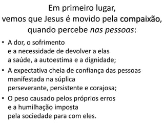 Em primeiro lugar,
vemos que Jesus é movido pela compaixão,
quando percebe nas pessoas:
• A dor, o sofrimento
e a necessidade de devolver a elas
a saúde, a autoestima e a dignidade;
• A expectativa cheia de confiança das pessoas
manifestada na súplica
perseverante, persistente e corajosa;
• O peso causado pelos próprios erros
e a humilhação imposta
pela sociedade para com eles.
 