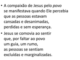 • A compaixão de Jesus pelo povo
se manifestava quando Ele percebia
que as pessoas estavam
cansadas e desanimadas,
perdidas e sem esperança.
• Jesus se comovia ao sentir
que, por faltar ao povo
um guia, um rumo,
as pessoas se sentiam
excluídas e marginalizadas.
 