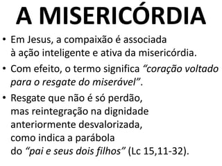 A MISERICÓRDIA
• Em Jesus, a compaixão é associada
à ação inteligente e ativa da misericórdia.
• Com efeito, o termo significa “coração voltado
para o resgate do miserável”.
• Resgate que não é só perdão,
mas reintegração na dignidade
anteriormente desvalorizada,
como indica a parábola
do “pai e seus dois filhos” (Lc 15,11-32).
 