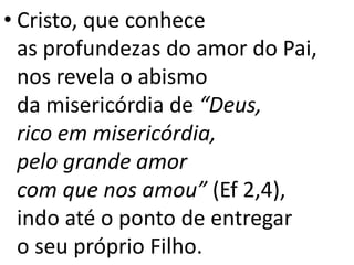 • Cristo, que conhece
as profundezas do amor do Pai,
nos revela o abismo
da misericórdia de “Deus,
rico em misericórdia,
pelo grande amor
com que nos amou” (Ef 2,4),
indo até o ponto de entregar
o seu próprio Filho.
 