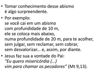 • Tomar conhecimento desse abismo
é algo surpreendente.
• Por exemplo:
se você cai em um abismo
com profundidade de 10 m,
ele se coloca mais abaixo,
numa profundidade de 20 m, para te acolher,
sem julgar, sem reclamar, sem cobrar,
sem desvalorizar... e, assim, por diante.
• Jesus faz sua a vontade do Pai:
“Eu quero misericórdia (…)
vim para chamar os pecadores” (Mt 9,13).
 