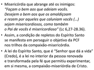 • Misericórdia que abrange até os inimigos:
“Façam o bem aos que odeiam vocês.
Desejem o bem aos que os amaldiçoam
e rezem por aqueles que caluniam vocês (…)
sejam misericordiosos, como também
o Pai de vocês é misericordioso” (Lc 6,27-28.36).
• Assim, a condição de repletos do Espírito Santo
se manifesta em perseguir o objetivo da PCF
nos trilhos da compaixão-misericórdia.
• A lei do Espírito Santo, que é “Senhor que dá a vida”
(Credo), é a lei no interior da pessoa renovada
e transformada pela fé que permitiu experimentar,
em si mesma, a compaixão-miseriórdia de Cristo.
 