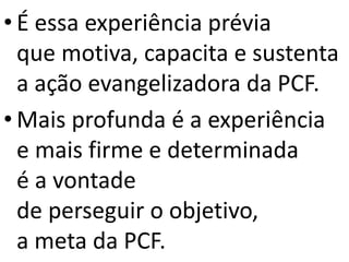 • É essa experiência prévia
que motiva, capacita e sustenta
a ação evangelizadora da PCF.
• Mais profunda é a experiência
e mais firme e determinada
é a vontade
de perseguir o objetivo,
a meta da PCF.
 