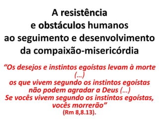 A resistência
e obstáculos humanos
ao seguimento e desenvolvimento
da compaixão-misericórdia
“Os desejos e instintos egoístas levam à morte
(…)
os que vivem segundo os instintos egoístas
não podem agradar a Deus (…)
Se vocês vivem segundo os instintos egoístas,
vocês morrerão”
(Rm 8,8.13).
 