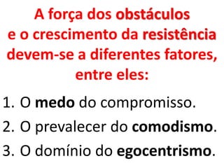 A força dos obstáculos
e o crescimento da resistência
devem-se a diferentes fatores,
entre eles:
1. O medo do compromisso.
2. O prevalecer do comodismo.
3. O domínio do egocentrismo.
 