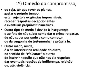 • ou seja, ter que rever os planos,
gastar o próprio tempo,
estar sujeito a exigências imprevisíveis,
receber respostas decepcionantes
e eventuais prejuízos financeiros…
• Outro tipo de medo é devido à insegurança
e ao fato de não saber como dar o primeiro passo,
de não saber por onde e como começar
ou da vergonha de testemunhar a própria fé.
• Outro medo, ainda,
é o de interferir na realidade do outro,
no sentido de “violentar” o outro;
de intervir naquilo que não nos diz respeito;
das eventuais reações de indiferença, rejeição
ou, até, violência.
1º) O medo do compromisso,
 
