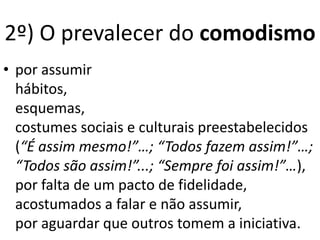 • por assumir
hábitos,
esquemas,
costumes sociais e culturais preestabelecidos
(“É assim mesmo!”…; “Todos fazem assim!”…;
“Todos são assim!”...; “Sempre foi assim!”…),
por falta de um pacto de fidelidade,
acostumados a falar e não assumir,
por aguardar que outros tomem a iniciativa.
2º) O prevalecer do comodismo
 