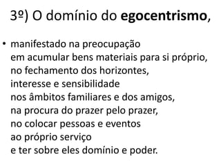 • manifestado na preocupação
em acumular bens materiais para si próprio,
no fechamento dos horizontes,
interesse e sensibilidade
nos âmbitos familiares e dos amigos,
na procura do prazer pelo prazer,
no colocar pessoas e eventos
ao próprio serviço
e ter sobre eles domínio e poder.
3º) O domínio do egocentrismo,
 