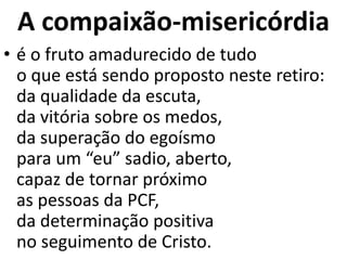 A compaixão-misericórdia
• é o fruto amadurecido de tudo
o que está sendo proposto neste retiro:
da qualidade da escuta,
da vitória sobre os medos,
da superação do egoísmo
para um “eu” sadio, aberto,
capaz de tornar próximo
as pessoas da PCF,
da determinação positiva
no seguimento de Cristo.
 