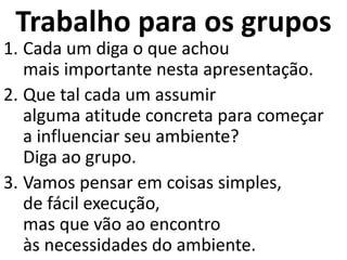 Trabalho para os grupos
1. Cada um diga o que achou
mais importante nesta apresentação.
2. Que tal cada um assumir
alguma atitude concreta para começar
a influenciar seu ambiente?
Diga ao grupo.
3. Vamos pensar em coisas simples,
de fácil execução,
mas que vão ao encontro
às necessidades do ambiente.
 
