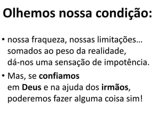 Olhemos nossa condição:
• nossa fraqueza, nossas limitações…
somados ao peso da realidade,
dá-nos uma sensação de impotência.
• Mas, se confiamos
em Deus e na ajuda dos irmãos,
poderemos fazer alguma coisa sim!
 