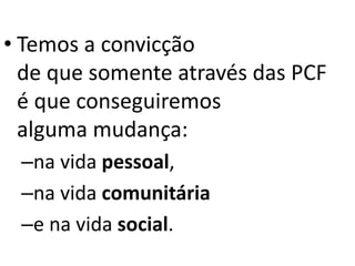 • Temos a convicção
de que somente através das PCF
é que conseguiremos
alguma mudança:
–na vida pessoal,
–na vida comunitária
–e na vida social.
 