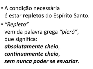 • A condição necessária
é estar repletos do Espírito Santo.
• “Repleto”
vem da palavra grega “pleró”,
que significa:
absolutamente cheio,
continuamente cheio,
sem nunca poder se esvaziar.
 