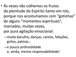• Às vezes não colhemos os frutos
da plenitude do Espírito Santo em nós,
porque nos acostumamos com “gotinhas”
de alguns “momentos espirituais”,
marcados, muitas vezes,
por pura agitação emocional:
–muito barulho, danças, cantos, falações,
gritos, palmas…
–e pouca profundidade
e, ainda, menos responsabilidade!
 