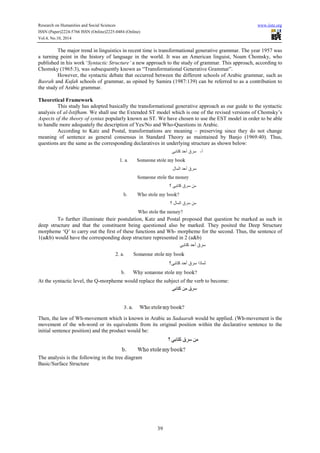 Research on Humanities and Social Sciences www.iiste.org
ISSN (Paper)2224-5766 ISSN (Online)2225-0484 (Online)
Vol.4, No.10, 2014
39
The major trend in linguistics in recent time is transformational generative grammar. The year 1957 was
a turning point in the history of language in the world. It was an American linguist, Noam Chomsky, who
published in his work ‘Syntactic Structure’ a new approach to the study of grammar. This approach, according to
Chomsky (1965:3), was subsequently known as “Transformational Generative Grammar”.
However, the syntactic debate that occurred between the different schools of Arabic grammar, such as
Basrah and Kufah schools of grammar, as opined by Samira (1987:139) can be referred to as a contribution to
the study of Arabic grammar.
Theoretical Framework
This study has adopted basically the transformational generative approach as our guide to the syntactic
analysis of al-Istifham. We shall use the Extended ST model which is one of the revised versions of Chomsky’s
Aspects of the theory of syntax popularly known as ST. We have chosen to use the EST model in order to be able
to handle more adequately the description of Yes/No and Who-Questions in Arabic.
According to Katz and Postal, transformations are meaning – preserving since they do not change
meaning of sentence as general consensus in Standard Theory as maintained by Banjo (1969:40). Thus,
questions are the same as the corresponding declaratives in underlying structure as shown below:
To further illuminate their postulation, Katz and Postal proposed that question be marked as such in
deep structure and that the constituent being questioned also be marked. They posited the Deep Structure
morpheme ‘Q’ to carry out the first of these functions and Wh- morpheme for the second. Thus, the sentence of
1(a&b) would have the corresponding deep structure represented in 2 (a&b)
At the syntactic level, the Q-morpheme would replace the subject of the verb to become:
Then, the law of Wh-movement which is known in Arabic as Sadaarah would be applied. (Wh-movement is the
movement of the wh-word or its equivalents from its original position within the declarative sentence to the
initial sentence position) and the product would be:
The analysis is the following in the tree diagram
Basic/Surface Structure
 