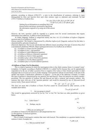 Research on Humanities and Social Sciences www.iiste.org
ISSN (Paper)2224-5766 ISSN (Online)2225-0484 (Online)
Vol.4, No.10, 2014
42
grammar, according to Johnson (1996:227) a term in the classification of sentences, referring to types
distinguished by form and function from such other sentence types as statement and command. Nu’mah
(1973:17) defines al-Istifham thus:
‫ﻋﻨﻪ‬ ‫ﻭﻳﺠﺎﺏ‬ ‫ﻗﺒﻞ‬ ‫ﻣﻦ‬ ‫ﻣﻌﻠﻮﻣﺎ‬ ‫ﻳﻜﻦ‬ ‫ﻟﻢ‬ ‫ﺑﺸﻴﺊ‬ ‫ﺍﻟﻌﻠﻢ‬ ‫ﻁﻠﺐ‬ ‫"ﻫﻮ‬
"‫ﺍﻟﺠﻮﺍﺏ‬ ‫ﺃﺩﻭﺍﺕ‬ ‫ﺑﺈﺣﺪﻯ‬ ‫ﺃﻭ‬ ،‫ﻋﻨﻪ‬ ‫ﺍﻟﻤﺴﺘﻔﻬﻢ‬ ‫ﺑﺘﻌﻴﻴﻦ‬
Seeking for an information on something that is not
Known before and always answered by specifying
the information required or by using one of the answer
tools.
However, the term ‘question’ could be regarded as a genetic term for several constructions that require
information from addressee. It differs in form and function.
In Arabic language, Istifham is categorized mainly into two, viz: (1) al-Istifham al-Lughawi (linguistic
question) and (2) al-Istifham al-Adabi
(literary question). The formal is characterized by abhathun lughawiyyah (linguistic analysis) but the latter is
characterized by aghradun balaghiyyah
(rhetorical objectives). The two are sub-divided into different classes according to the type of answers they elicit
as postulated by Radford (1988:49). Major typological divisions of al-Istifham are as follows:
(1) al-Istifham at-Tamm (Yes/No question)
(2) al-Istifham al-Juz’i (wh-question)
(3) al-Istifham al-Adabi (Rhetorical question)
(4) al-Istifham al-Ikhtiyari (Alternative question)
(5) al-Istifham at-Takriri ( Echo question)
(6) al-Istifham ghayr takriri (Non-Echo question)
(7) al-Istifham at-Tasrihi (Direct question)
(8) al-Istifham ghayr at-Tasrihi (Indirect question).
Al-Istifham at-Tamm (Yes/No Question)
This is a kind of question in which the interrogation refers to the whole sentence hence it is named ‘tamm’
(complete). In English, according to Radford (1988:49) it is called Yes/No because they can be appropriately
responded to by the use of either a positive (Yes) or negative (No) values or their formal equivalents in other
languages like na’m (yes) or la (no) in Arabic language. Such questions indicate an uncertainty in the part of the
speaker and require a clarification- affirmative or negative – on the part of the addressee. Formally, in Arabic
this type of question is characterized by two particles Hal and Hamzah. These two particles are always initially-
positioned. The two particles of Istifham Hal and Hamzah are both a syntactic and semantic markers. Any
sentence that starts with any of the ‘question particles’ and would be answered by any of Adawatul-Jawab
(answer tools). These answer tools are:
‫ﻛﻼ‬ ، ‫ﺃﺟﻞ‬ ، ‫ﺟﻴﺮ‬ ، ‫ﻵ‬ ، ‫ﺃﻱ‬ ، ‫ﺑﻠﻰ‬ ،‫ﻧﻌﻢ‬
This does not mean that al-Istifham at-Tamm (Yes/No) cannot be circumvented by other answers, as the
examples show below:
‫؟‬ ‫ﺍﻟﻤﺪﺭﺳﺔ‬ ‫ﺇﻟﻰ‬ ‫ﺗﺬﻫﺐ‬ ‫ﺃﺃﻧﺖ‬
7. Are you going to school?
This would be appropriately answered by (na’m) ‘Yes’ or (la) ‘No’ but there are other possibilities as given
below:
‫ﺃﺩﺭﻯ‬ ‫ﻻ‬
8. a. I don’t know ?
‫ﺭﺑﻤﺎ‬
b. Perhaps, may be
‫؟‬ ‫ﺗﺴﺄﻟﻨﻰ‬ ‫ﻟﻤﺎﺫﺍ‬
c.Why are you asking me?
al-Istifham at-Tamm (Yes/No Question) is sub-categorized into two:
(1) Hal question (2) Hamzah question.
Hamzah Question
This is a kind of interrogative sentence that starts with hamzah. This morpheme is a question marker in any
sentence it starts. Examples are:
‫؟‬ ‫ﺍﻟﻜﺘﺎﺏ‬ ‫ﺃﻗﺮﺃﺕ‬
9. a. Did you read the book?
 