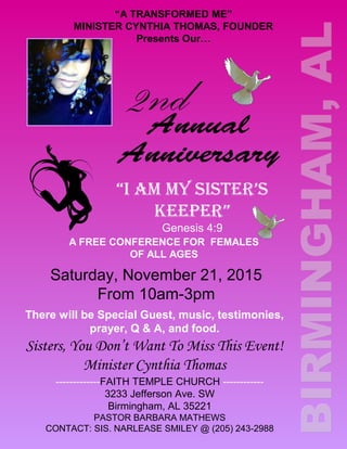“A TRANSFORMED ME”
MINISTER CYNTHIA THOMAS, FOUNDER
Presents Our…
2nd
“I AM MY SISTER’S
KEEPER”
Genesis 4:9
A FREE CONFERENCE FOR FEMALES
OF ALL AGES
Saturday, November 21, 2015
From 10am-3pm
There will be Special Guest, music, testimonies,
prayer, Q & A, and food.
Sisters, You Don’t Want To Miss This Event!
Minister Cynthia Thomas
-------------FAITH TEMPLE CHURCH ------------
3233 Jefferson Ave. SW
Birmingham, AL 35221
PASTOR BARBARA MATHEWS
CONTACT: SIS. NARLEASE SMILEY @ (205) 243-2988
 