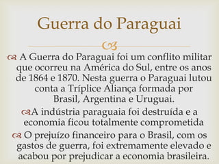 Guerra do ParaguaiA Guerra do Paraguai foi um conflito militar que ocorreu na América do Sul, entre os anos de 1864 e 1870. Nesta guerra o Paraguai lutou conta a Tríplice Aliança formada por Brasil, Argentina e Uruguai. A indústria paraguaia foi destruída e a economia ficou totalmente comprometida O prejuízo financeiro para o Brasil, com os gastos de guerra, foi extremamente elevado e acabou por prejudicar a economia brasileira.