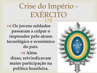 Crise do Império - EXÉRCITO Os jovens soldados passaram a culpar o imperador pelo atraso tecnológico e econômico do país.Além disso, reivindicavam maior participação na política brasileira.