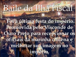 Baile da Ilha FiscalFoi a última festa do império. Promovida pelo Visconde de Ouro Preto para recepcionar os oficiais da marinha chilena e melhorar sua imagem no império.