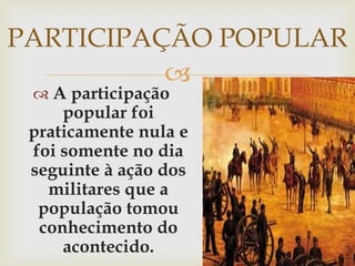 PARTICIPAÇÃO POPULARA participação popular foi praticamente nula e foi somente no dia seguinte à ação dos militares que a população tomou conhecimento do acontecido.