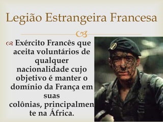 Legião Estrangeira FrancesaExército Francês que aceita voluntários de qualquer nacionalidade cujo objetivo é manter o domínio da França em suas colônias, principalmente na África.