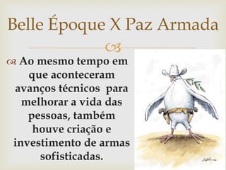 Belle Époque X Paz ArmadaAo mesmo tempo em que aconteceram avanços técnicos  para melhorar a vida das pessoas, também houve criação e investimento de armas sofisticadas.