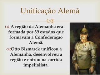Unificação Alemã A região da Alemanha era formada por 39 estados que formavam a Confederação Alemã.Otto Bismarck unificou a Alemanha, desenvolveu a região e entrou na corrida impelialista.