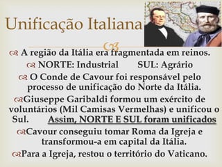 Unificação Italiana A região da Itália era fragmentada em reinos.NORTE: Industrial	SUL: AgrárioO Conde de Cavour foi responsável pelo processo de unificação do Norte da Itália.Giuseppe Garibaldi formou um exército de voluntários (Mil Camisas Vermelhas) e unificou o Sul. 	Assim, NORTE E SUL foram unificadosCavour conseguiu tomar Roma da Igreja e transformou-a em capital da Itália.Para a Igreja, restou o território do Vaticano.