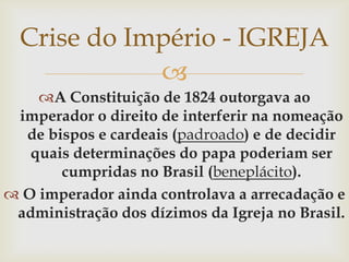 Crise do Império - IGREJAA Constituição de 1824 outorgava ao imperador o direito de interferir na nomeação de bispos e cardeais (padroado) e de decidir quais determinações do papa poderiam ser cumpridas no Brasil (beneplácito).O imperador ainda controlava a arrecadação e administração dos dízimos da Igreja no Brasil.