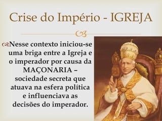Crise do Império - IGREJANesse contexto iniciou-se uma briga entre a Igreja e o imperador por causa da MAÇONARIA – sociedade secreta que atuava na esfera política e influenciava as decisões do imperador.