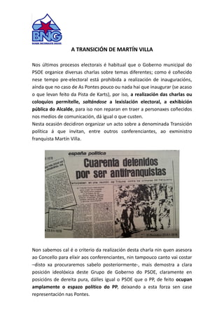 A TRANSICIÓN DE MARTÍN VILLA
Nos últimos procesos electorais é habitual que o Goberno municipal do
PSOE organice diversas charlas sobre temas diferentes; como é coñecido
nese tempo pre-electoral está prohibida a realización de inauguracións,
aínda que no caso de As Pontes pouco ou nada hai que inaugurar (se acaso
o que levan feito da Pista de Karts), por iso, a realización das charlas ou
coloquios permítelle, saltándose a lexislación electoral, a exhibición
pública do Alcalde, para iso non reparan en traer a personaxes coñecidos
nos medios de comunicación, dá igual o que custen.
Nesta ocasión decidiron organizar un acto sobre a denominada Transición
política á que invitan, entre outros conferenciantes, ao exministro
franquista Martín Villa.
Non sabemos cal é o criterio da realización desta charla nin quen asesora
ao Concello para elixir aos conferenciantes, nin tampouco canto vai costar
–disto xa procuraremos sabelo posteriormente-, mais demostra a clara
posición ideolóxica deste Grupo de Goberno do PSOE, claramente en
posicións de dereita pura, dálles igual o PSOE que o PP, de feito ocupan
amplamente o espazo político do PP, deixando a esta forza sen case
representación nas Pontes.
 