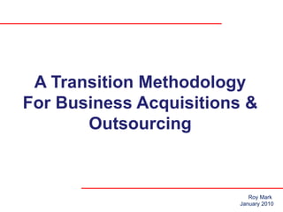 A Transition Methodology For Business Acquisitions & Outsourcing Roy Mark  January 2010 