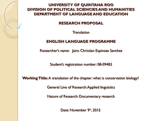 UNIVERSITY OF QUINTANA ROO
   DIVISION OF POLITICAL SCIENCIES AND HUMANITIES
      DEPARTMENT OF LANGUAGE AND EDUCATION
                            
                 RESEARCH PROPOSAL

                               Translation

              ENGLISH LANGUAGE PROGRAMME
                                     
           Researcher’s name: Jairo Christian Espinoza Sanchez

                                      
                Student’s registration number: 08-09483
                                      
                                      
Working Title: A translation of the chapter: what is conservation biology?
                                      
             General Line of Research: Applied linguistics
                                      
             Nature of Research: Documentary research
                                      
                                      
                       Date: November 9th, 2012
 