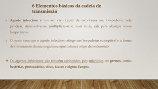 Agente infeccioso é um ser vivo capaz de reconhecer seu hospedeiro, nele
penetrar, desenvolver-se, multiplicar-se e, mais tarde, sair para alcançar novos
hospedeiros.
 O modo com que o agente infeccioso atinge um hospedeiro susceptível e a forma
de transmissão do microrganismo que definirá o tipo de isolamento
 Os agentes infecciosos são também conhecidos por: micróbios ou germes, como:
bactérias, protozoários, vírus, ácaros e alguns fungos.
6 Elementos básicos da cadeia de
transmissão
 