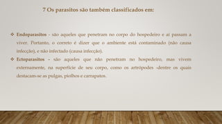 7 Os parasitos são também classificados em:
 Endoparasitos - são aqueles que penetram no corpo do hospedeiro e aí passam a
viver. Portanto, o correto é dizer que o ambiente está contaminado (não causa
infecção), e não infectado (causa infecção).
 Ectoparasitos - são aqueles que não penetram no hospedeiro, mas vivem
externamente, na superfície de seu corpo, como os artrópodes -dentre os quais
destacam-se as pulgas, piolhos e carrapatos.
 