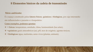 Meio ambiente:
È o espaço constituído pelos fatores físicos, químicos e biológicos, por cujo intermédio
são influenciados o parasito e o hospedeiro.
Como exemplos, podemos apontar:
 • físicos: temperatura, umidade, clima, luminosidade (luz solar);
 •químicos: gases atmosféricos (ar), pH, teor de oxigênio, agentes tóxicos;
 •biológicos: água, nutrientes, seres vivos (plantas, animais).
8 Elementos básicos da cadeia de transmissão
 