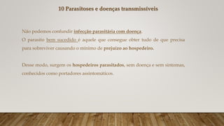 10 Parasitoses e doenças transmissíveis
Não podemos confundir infecção parasitária com doença.
O parasito bem sucedido é aquele que consegue obter tudo de que precisa
para sobreviver causando o mínimo de prejuízo ao hospedeiro.
Desse modo, surgem os hospedeiros parasitados, sem doença e sem sintomas,
conhecidos como portadores assintomáticos.
 