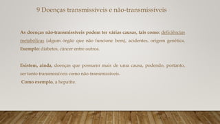 9 Doenças transmissíveis e não-transmissíveis
As doenças não-transmissíveis podem ter várias causas, tais como: deficiências
metabólicas (algum órgão que não funcione bem), acidentes, origem genética.
Exemplo: diabetes, câncer entre outros.
Existem, ainda, doenças que possuem mais de uma causa, podendo, portanto,
ser tanto transmissíveis como não-transmissíveis.
Como exemplo, a hepatite.
 