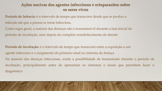 Período de latência: é o intervalo de tempo que transcorre desde que se produz a
infecção até que a pessoa se torne infecciosa.
Como regra geral, a maioria das doenças não é transmissível durante a fase inicial do
período de incubação, nem depois do completo restabelecimento do doente
Período de incubação: é o intervalo de tempo que transcorre entre a exposição a um
agente infeccioso e o surgimento do primeiro sinal ou sintoma da doença
Na maioria das doenças infecciosas, existe a possibilidade de transmissão durante o período de
incubação, principalmente antes de apresentar os sintomas e sinais que permitem fazer o
diagnóstico
Ações nocivas dos agentes infecciosos e ectoparasitos sobre
os seres vivos
 