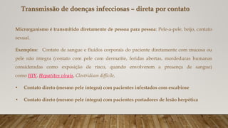 Transmissão de doenças infecciosas – direta por contato
Microrganismo é transmitido diretamente de pessoa para pessoa: Pele-a-pele, beijo, contato
sexual.
Exemplos: Contato de sangue e fluídos corporais do paciente diretamente com mucosa ou
pele não íntegra (contato com pele com dermatite, feridas abertas, mordeduras humanas
consideradas como exposição de risco, quando envolverem a presença de sangue)
como HIV, Hepatites virais, Clostridium difficile,
• Contato direto (mesmo pele íntegra) com pacientes infestados com escabiose
• Contato direto (mesmo pele íntegra) com pacientes portadores de lesão herpética
 